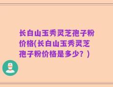 长白山玉秀灵芝孢子粉价格(长白山玉秀灵芝孢子粉价格是多少？)