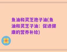 鱼油和灵芝孢子油(鱼油和灵芝子油：促进健康的营养补给)