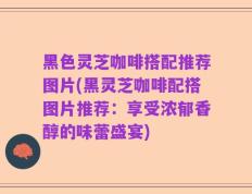 黑色灵芝咖啡搭配推荐图片(黑灵芝咖啡配搭图片推荐：享受浓郁香醇的味蕾盛宴)