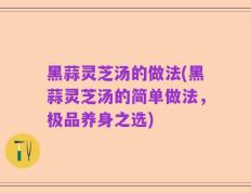 黑蒜灵芝汤的做法(黑蒜灵芝汤的简单做法，极品养身之选)