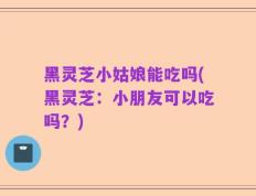 黑灵芝小姑娘能吃吗(黑灵芝：小朋友可以吃吗？)