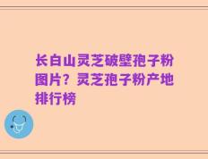 长白山灵芝破壁孢子粉图片？灵芝孢子粉产地排行榜