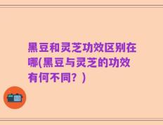 黑豆和灵芝功效区别在哪(黑豆与灵芝的功效有何不同？)