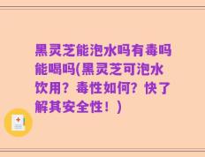 黑灵芝能泡水吗有毒吗能喝吗(黑灵芝可泡水饮用？毒性如何？快了解其安全性！)