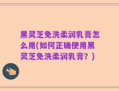 黑灵芝免洗柔润乳膏怎么用(如何正确使用黑灵芝免洗柔润乳膏？)