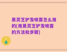 黑灵芝护发喷雾怎么用的(用黑灵芝护发喷雾的方法和步骤)