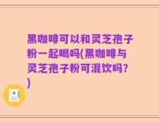 黑咖啡可以和灵芝孢子粉一起喝吗(黑咖啡与灵芝孢子粉可混饮吗？)