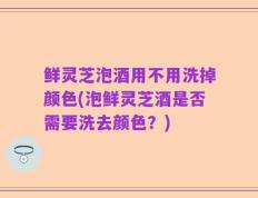 鲜灵芝泡酒用不用洗掉颜色(泡鲜灵芝酒是否需要洗去颜色？)
