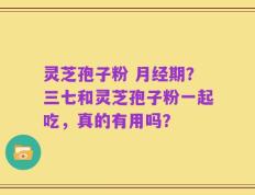 灵芝孢子粉 月经期？三七和灵芝孢子粉一起吃，真的有用吗？
