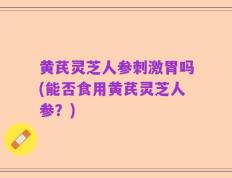 黄芪灵芝人参刺激胃吗(能否食用黄芪灵芝人参？)