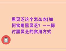 黑灵芝这个怎么吃(如何食用黑灵芝？——探讨黑灵芝的食用方式