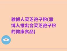 雅博人灵芝孢子粉(雅博人推出含灵芝孢子粉的健康食品)