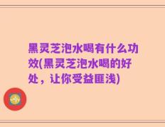 黑灵芝泡水喝有什么功效(黑灵芝泡水喝的好处，让你受益匪浅)
