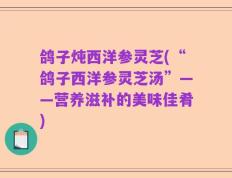鸽子炖西洋参灵芝(“鸽子西洋参灵芝汤”——营养滋补的美味佳肴)