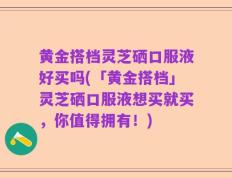 黄金搭档灵芝硒口服液好买吗(「黄金搭档」灵芝硒口服液想买就买，你值得拥有！)
