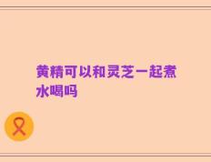 黄精可以和灵芝一起煮水喝吗