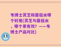 韦博士灵芝和菌菇水哪个好用(灵芝与菌菇水，哪个更有效？——韦博士产品对比)