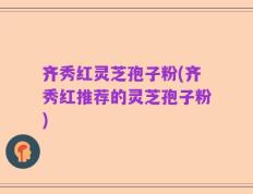 齐秀红灵芝孢子粉(齐秀红推荐的灵芝孢子粉)