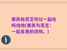 黄芪和灵芝可以一起吃吗功效(黄芪与灵芝：一起食用的功效。)