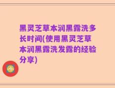 黑灵芝草本润黑露洗多长时间(使用黑灵芝草本润黑露洗发露的经验分享)