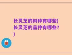 长灵芝的树种有哪些(长灵芝的品种有哪些？)