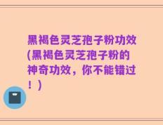 黑褐色灵芝孢子粉功效(黑褐色灵芝孢子粉的神奇功效，你不能错过！)