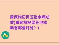 黄芪枸杞灵芝泡水喝功效(黄芪枸杞灵芝泡水喝有哪些好处？)