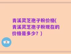 青溪灵芝孢子粉价格(青溪灵芝孢子粉现在的价格是多少？)