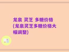 龙泉 灵芝 多糖价格(龙泉灵芝多糖价格大幅调整)