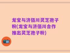 龙宝与济佰川灵芝孢子粉(龙宝与济佰川合作推出灵芝孢子粉)