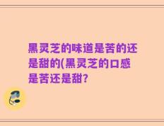 黑灵芝的味道是苦的还是甜的(黑灵芝的口感是苦还是甜？
