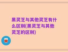 黑灵芝与其他灵芝有什么区别(黑灵芝与其他灵芝的区别)