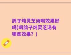 鸽子炖灵芝汤喝效果好吗(喝鸽子炖灵芝汤有哪些效果？)
