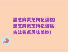 黑芝麻灵芝枸杞蛋糕(黑芝麻灵芝枸杞蛋糕：古法名点风味美妙)