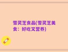 雪灵芝食品(雪灵芝美食：好吃又营养)