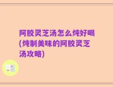 阿胶灵芝汤怎么炖好喝(炖制美味的阿胶灵芝汤攻略)