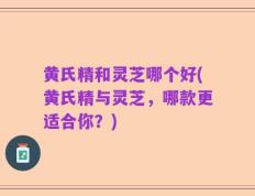 黄氏精和灵芝哪个好(黄氏精与灵芝，哪款更适合你？)