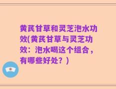 黄芪甘草和灵芝泡水功效(黄芪甘草与灵芝功效：泡水喝这个组合，有哪些好处？)