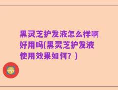 黑灵芝护发液怎么样啊好用吗(黑灵芝护发液使用效果如何？)