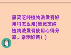 黑灵芝纯植物洗发膏好用吗怎么用(黑灵芝纯植物洗发膏使用心得分享，亲测好用！)