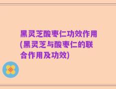 黑灵芝酸枣仁功效作用(黑灵芝与酸枣仁的联合作用及功效)