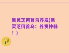 黑灵芝何首乌养发(黑灵芝何首乌：养发神器！)