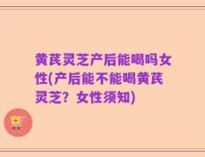 黄芪灵芝产后能喝吗女性(产后能不能喝黄芪灵芝？女性须知)