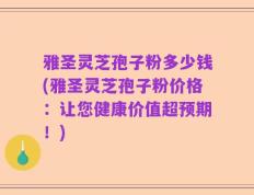 雅圣灵芝孢子粉多少钱(雅圣灵芝孢子粉价格：让您健康价值超预期！)