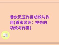 香水灵芝作用功效与作用(香水灵芝：神奇的功效与作用)