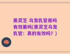 黑灵芝 乌发乳管用吗有效果吗(黑灵芝乌发乳管：真的有效吗？)