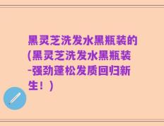 黑灵芝洗发水黑瓶装的(黑灵芝洗发水黑瓶装-强劲蓬松发质回归新生！)
