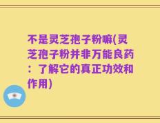 不是灵芝孢子粉嘛(灵芝孢子粉并非万能良药：了解它的真正功效和作用)