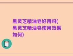 黑灵芝精油皂好用吗(黑灵芝精油皂使用效果如何)