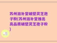 苏州滋补堂破壁灵芝孢子粉(苏州滋补堂推出高品质破壁灵芝孢子粉)